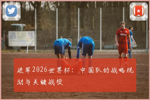 进军2026世界杯:中国队的战略规划与关键战役