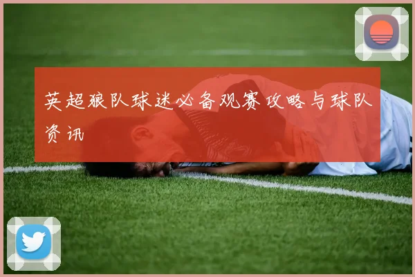 英超狼队球迷必备观赛攻略与球队资讯