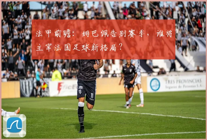 法甲前瞻：姆巴佩告别赛季，谁将主宰法国足球新格局？