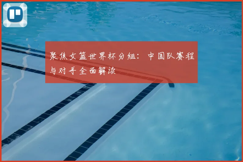 聚焦女篮世界杯分组：中国队赛程与对手全面解读
