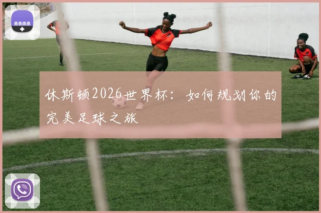 休斯顿2026世界杯:如何规划你的完美足球之旅