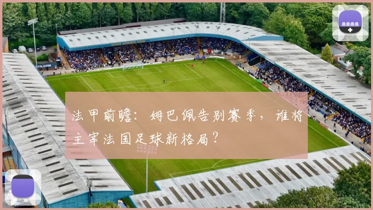 法甲前瞻:姆巴佩告别赛季,谁将主宰法国足球新格局?