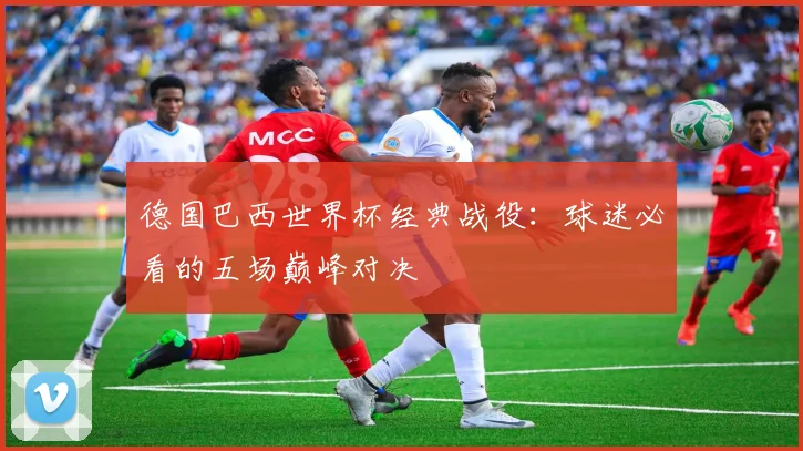 德国巴西世界杯经典战役：球迷必看的五场巅峰对决