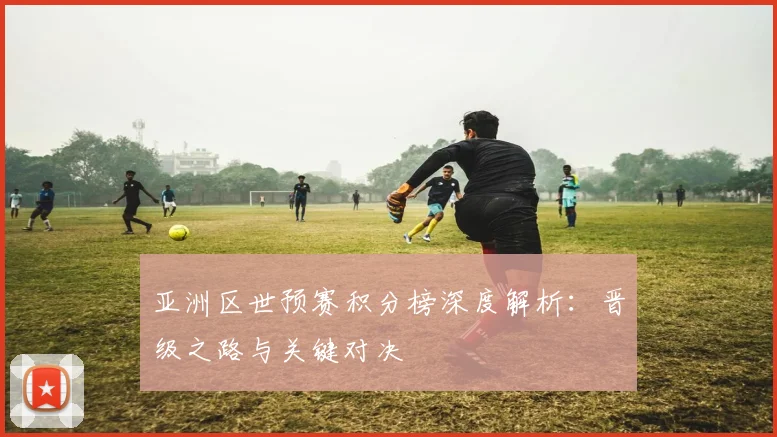 亚洲区世预赛积分榜深度解析:晋级之路与关键对决