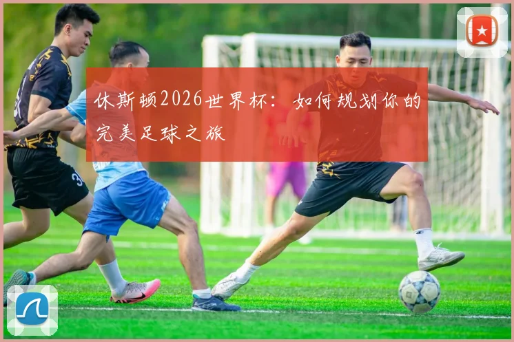 休斯顿2026世界杯:如何规划你的完美足球之旅