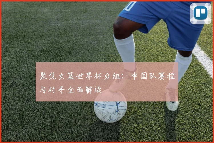 聚焦女篮世界杯分组:中国队赛程与对手全面解读